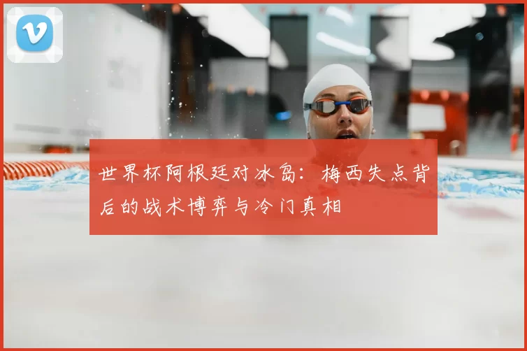世界杯阿根廷对冰岛：梅西失点背后的战术博弈与冷门真相