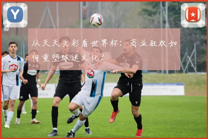 从天天头彩看世界杯：商业狂欢如何重塑球迷文化？