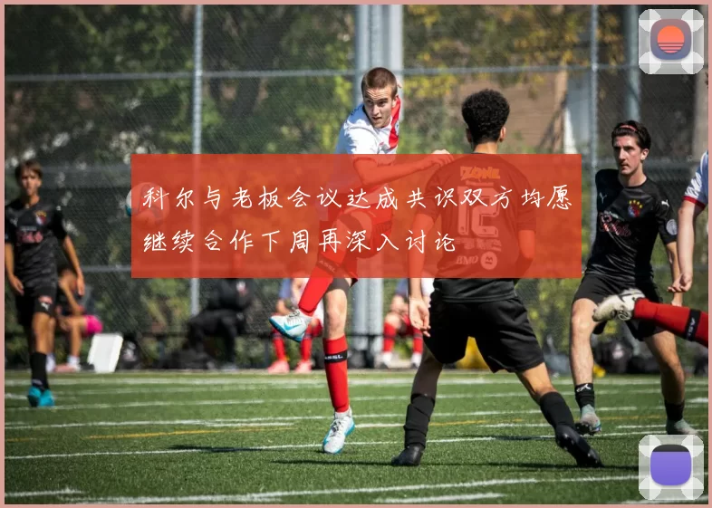 科尔与老板会议达成共识双方均愿继续合作下周再深入讨论