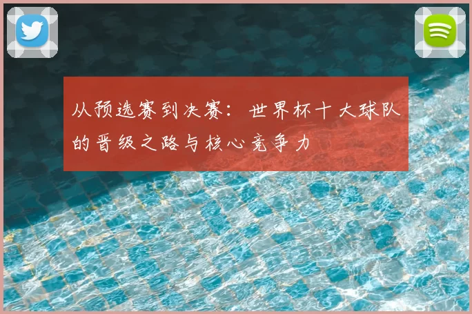 从预选赛到决赛：世界杯十大球队的晋级之路与核心竞争力