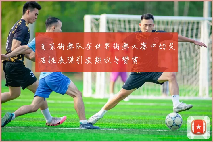 南京街舞队在世界街舞大赛中的灵活性表现引发热议与赞赏