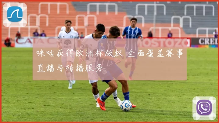 咪咕获得欧洲杯版权 全面覆盖赛事直播与转播服务