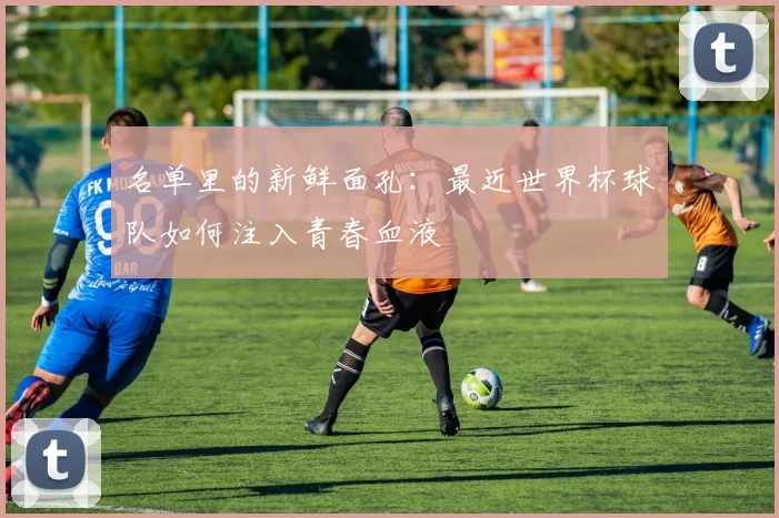 名单里的新鲜面孔：最近世界杯球队如何注入青春血液