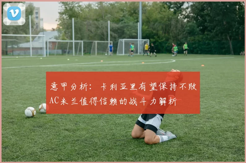 意甲分析:卡利亚里有望保持不败AC米兰值得信赖的战斗力解析