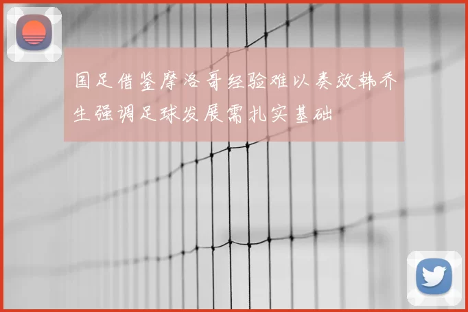 国足借鉴摩洛哥经验难以奏效韩乔生强调足球发展需扎实基础