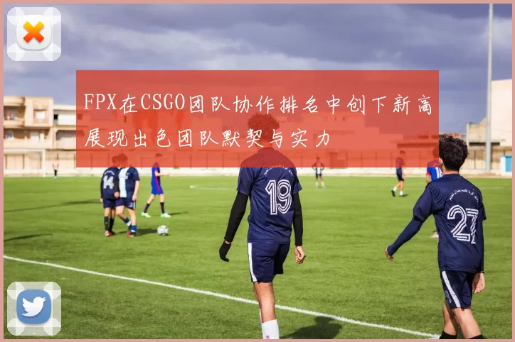 FPX在CSGO团队协作排名中创下新高展现出色团队默契与实力