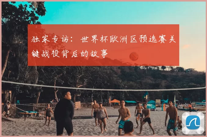 独家专访：世界杯欧洲区预选赛关键战役背后的故事
