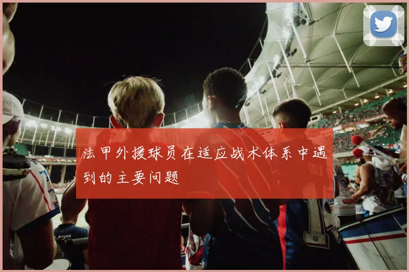 法甲外援球员在适应战术体系中遇到的主要问题