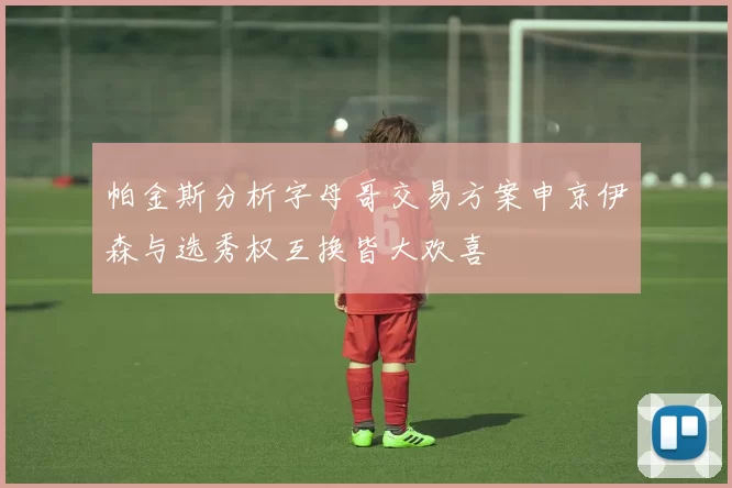 帕金斯分析字母哥交易方案申京伊森与选秀权互换皆大欢喜