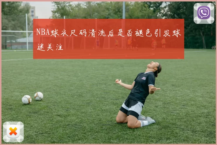 NBA球衣尺码清洗后是否褪色引发球迷关注