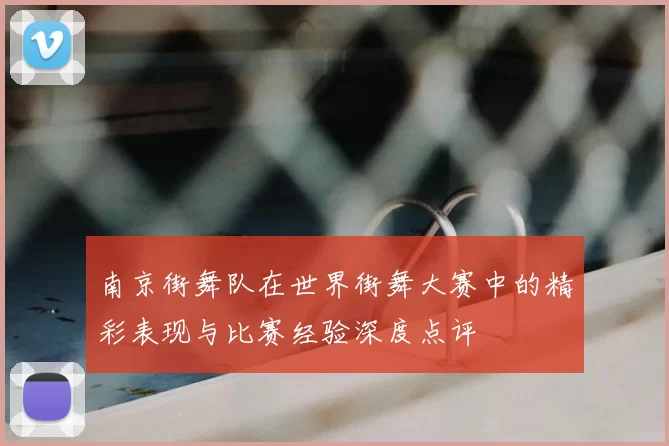 南京街舞队在世界街舞大赛中的精彩表现与比赛经验深度点评