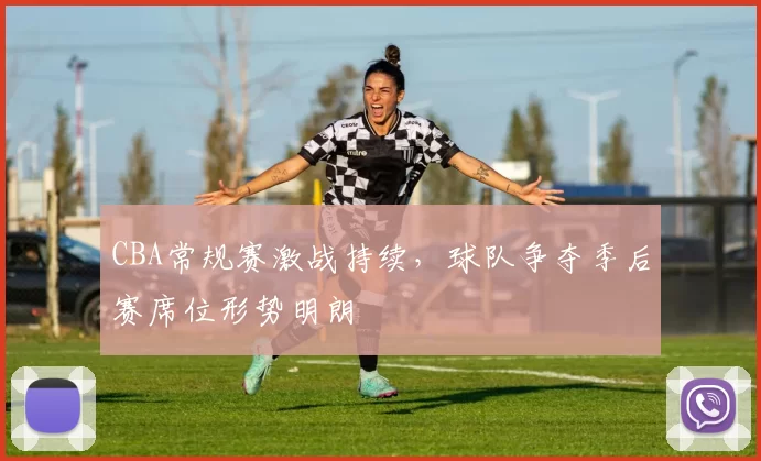 CBA常规赛激战持续，球队争夺季后赛席位形势明朗