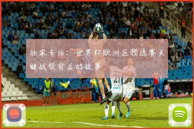 独家专访:世界杯欧洲区预选赛关键战役背后的故事