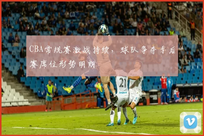 CBA常规赛激战持续，球队争夺季后赛席位形势明朗