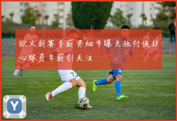 欧文新赛季薪资细节曝光独行侠核心球员年薪引关注