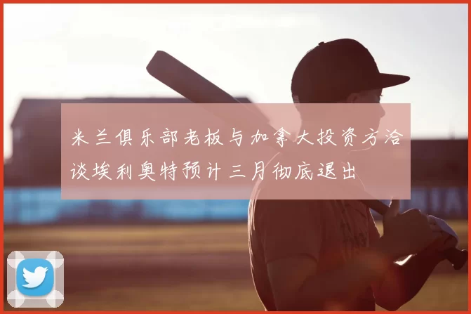 米兰俱乐部老板与加拿大投资方洽谈埃利奥特预计三月彻底退出
