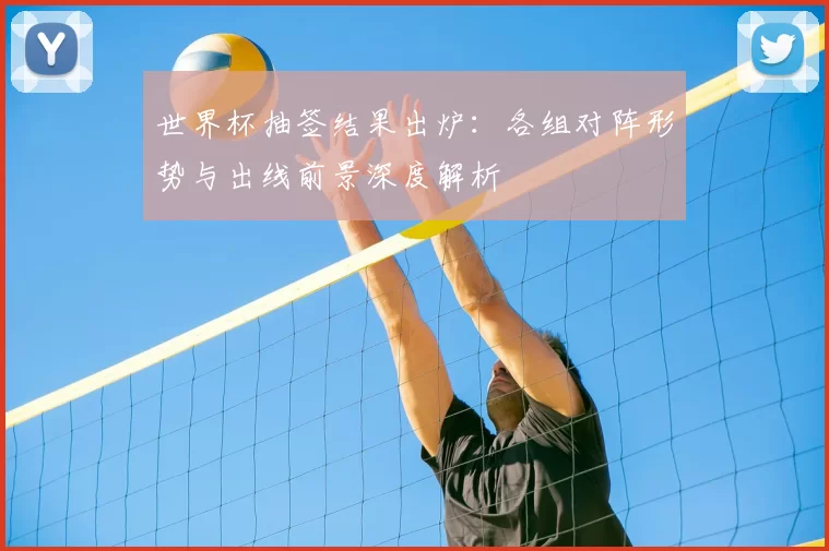 世界杯抽签结果出炉:各组对阵形势与出线前景深度解析