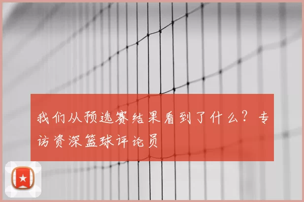 我们从预选赛结果看到了什么？专访资深篮球评论员