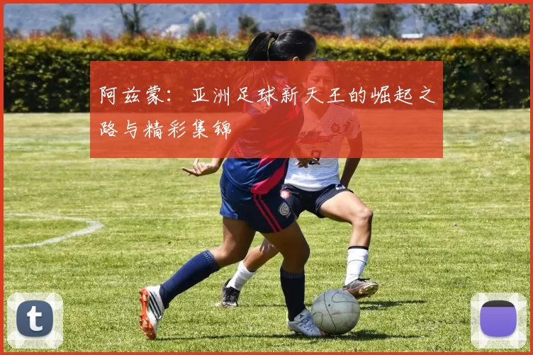 阿兹蒙：亚洲足球新天王的崛起之路与精彩集锦