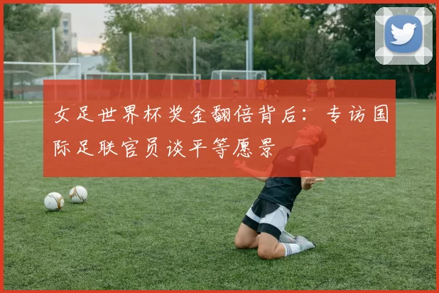 女足世界杯奖金翻倍背后：专访国际足联官员谈平等愿景