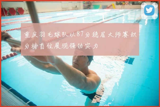 重庆羽毛球队以87分稳居大师赛积分榜首位展现强劲实力