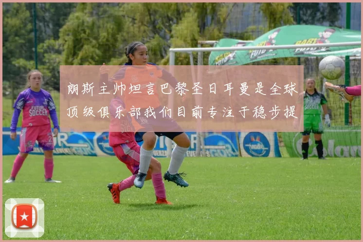 朗斯主帅坦言巴黎圣日耳曼是全球顶级俱乐部我们目前专注于稳步提升表现