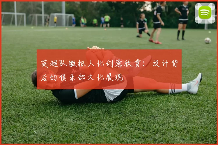 英超队徽拟人化创意欣赏：设计背后的俱乐部文化展现