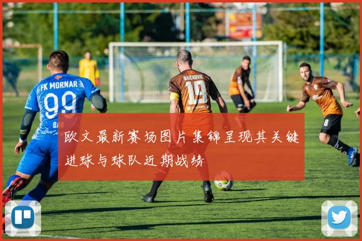 欧文最新赛场图片集锦呈现其关键进球与球队近期战绩