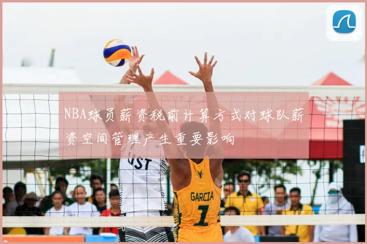 NBA球员薪资税前计算方式对球队薪资空间管理产生重要影响