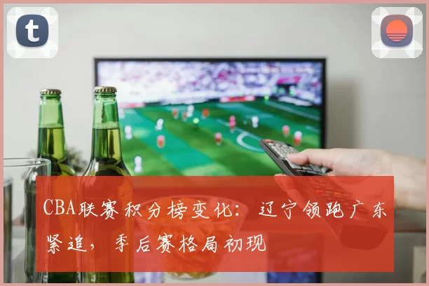 CBA联赛积分榜变化：辽宁领跑广东紧追，季后赛格局初现