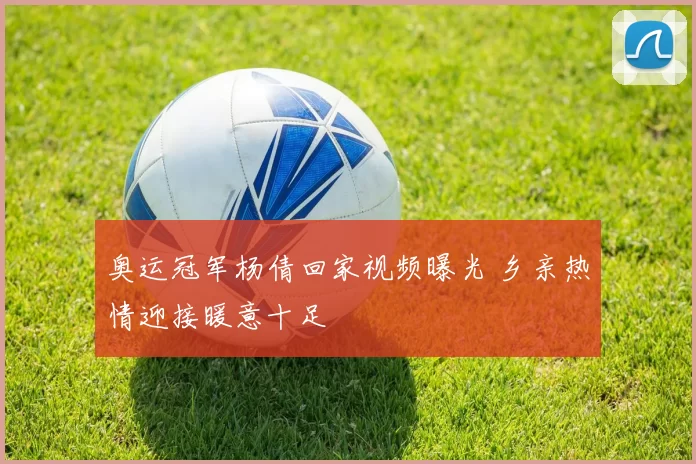 奥运冠军杨倩回家视频曝光 乡亲热情迎接暖意十足