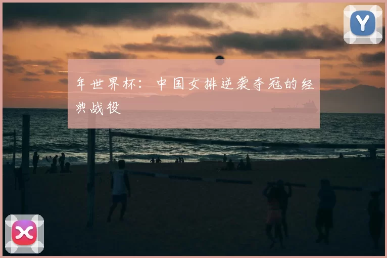 年世界杯：中国女排逆袭夺冠的经典战役
