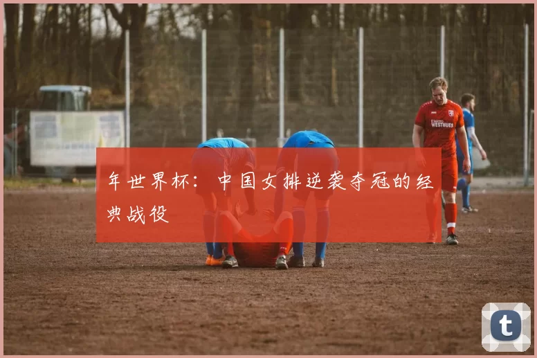 年世界杯：中国女排逆袭夺冠的经典战役