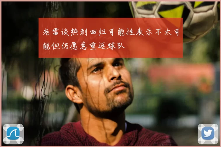 老雷谈热刺回归可能性表示不太可能但仍愿意重返球队