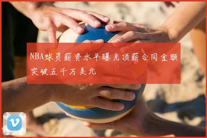 NBA球员薪资水平曝光顶薪合同金额突破五千万美元