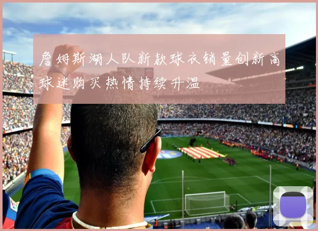 詹姆斯湖人队新款球衣销量创新高球迷购买热情持续升温