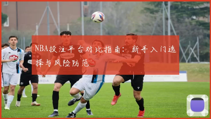 NBA投注平台对比指南：新手入门选择与风险防范