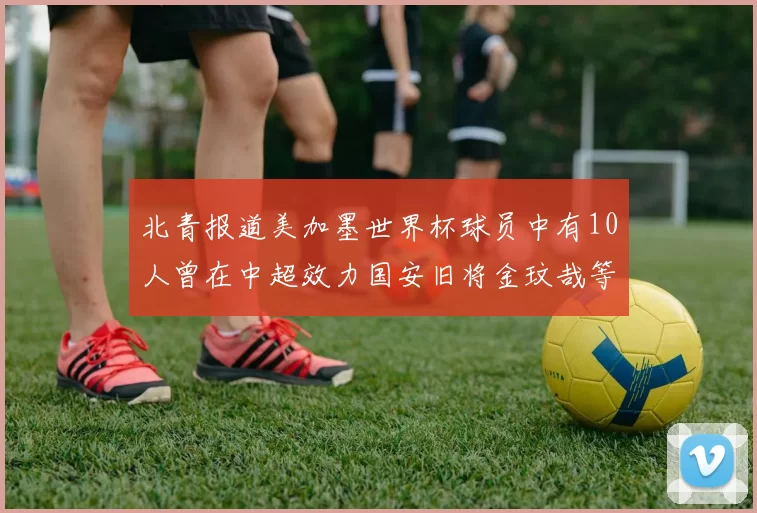 北青报道美加墨世界杯球员中有10人曾在中超效力国安旧将金玟哉等三人入选