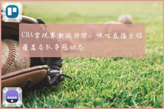 CBA常规赛激战持续，咪咕直播全程覆盖各队争冠动态