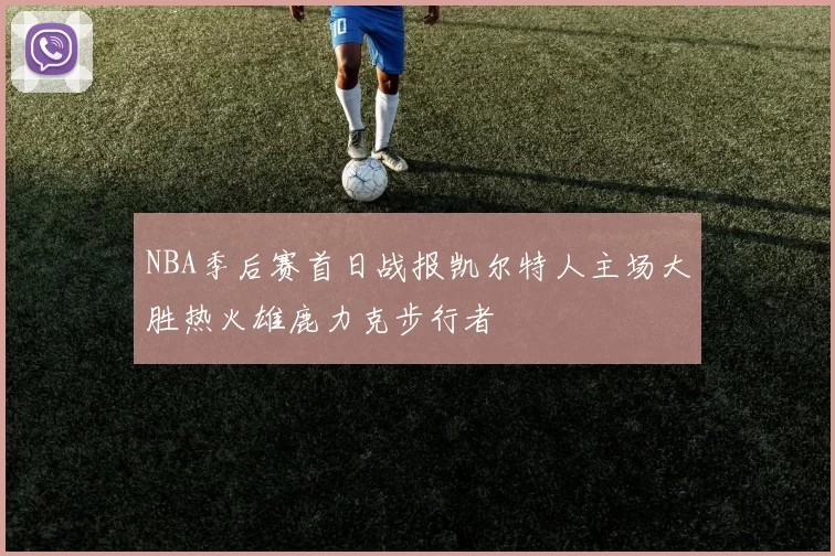 NBA季后赛首日战报凯尔特人主场大胜热火雄鹿力克步行者