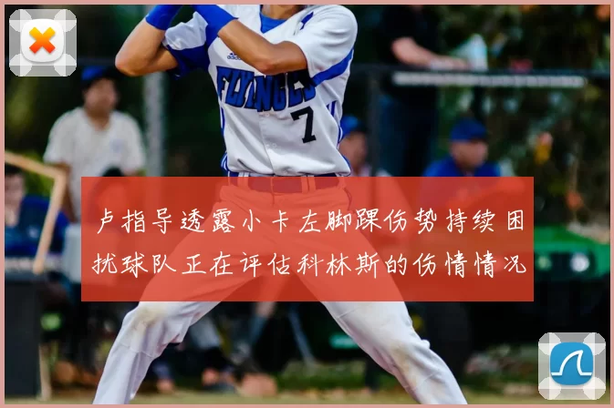 卢指导透露小卡左脚踝伤势持续困扰球队正在评估科林斯的伤情情况