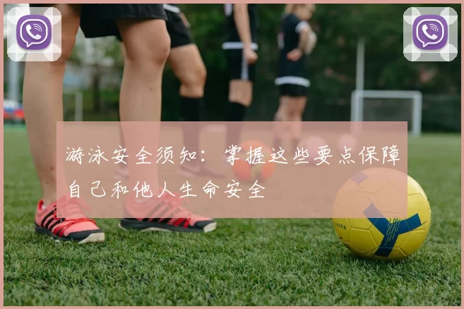游泳安全须知：掌握这些要点保障自己和他人生命安全