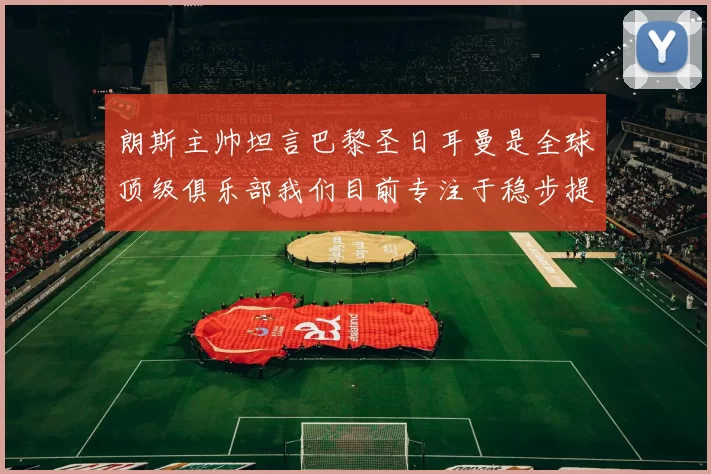 朗斯主帅坦言巴黎圣日耳曼是全球顶级俱乐部我们目前专注于稳步提升表现