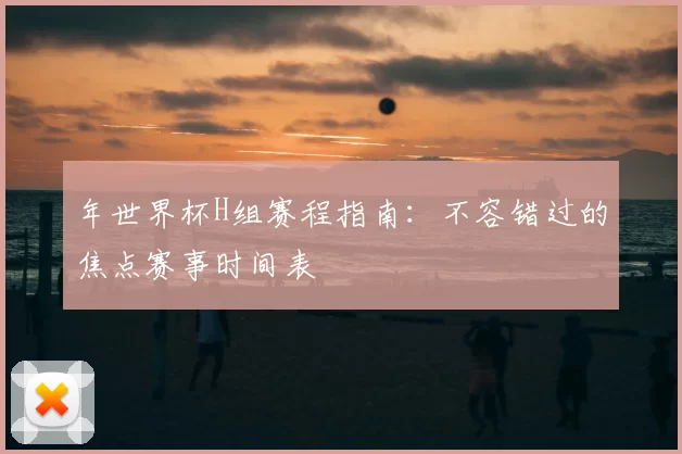 年世界杯H组赛程指南：不容错过的焦点赛事时间表