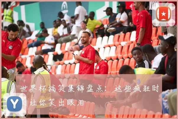 世界杯搞笑集锦盘点：这些疯狂时刻让你笑出眼泪